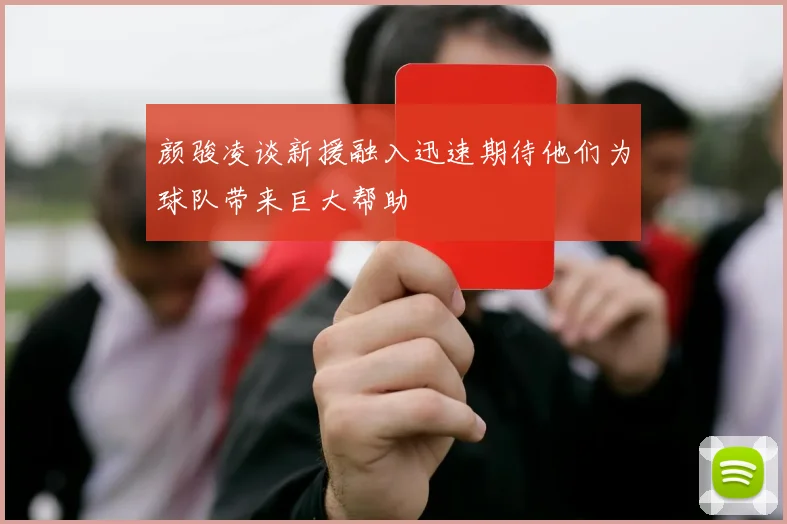 颜骏凌谈新援融入迅速期待他们为球队带来巨大帮助
