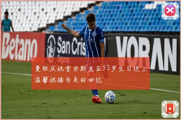曼联庆祝索尔斯克亚53岁生日送上温馨祝福与美好回忆