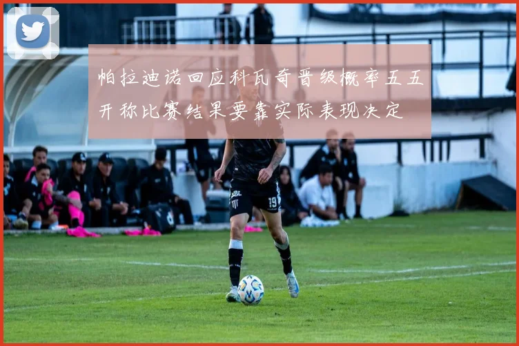 帕拉迪诺回应科瓦奇晋级概率五五开称比赛结果要靠实际表现决定