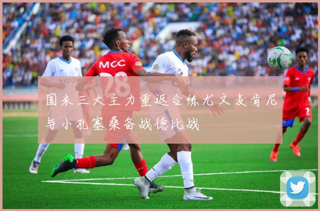 国米三大主力重返合练尤文麦肯尼与小孔塞桑备战德比战