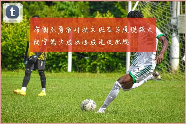 布朗尼勇敢对抗文班亚马展现强大防守能力成功造成进攻犯规