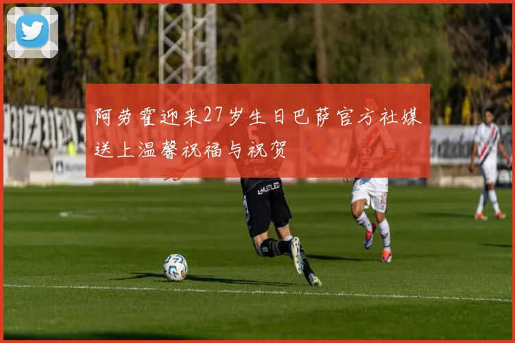阿劳霍迎来27岁生日巴萨官方社媒送上温馨祝福与祝贺