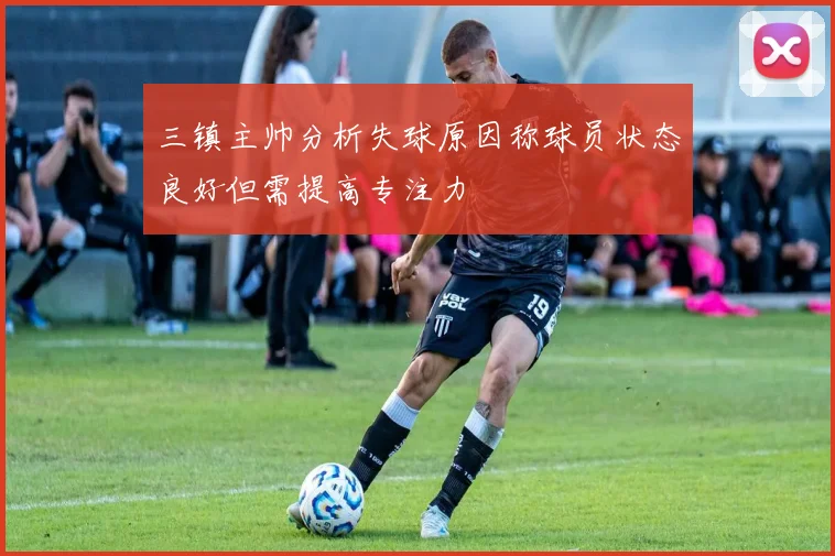 三镇主帅分析失球原因称球员状态良好但需提高专注力