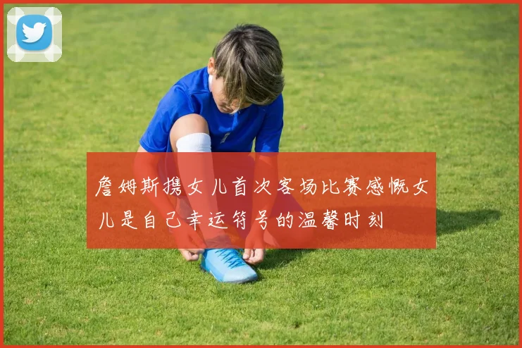 詹姆斯携女儿首次客场比赛感慨女儿是自己幸运符号的温馨时刻